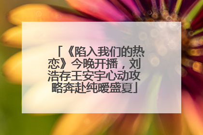 《陷入我们的热恋》今晚开播，刘浩存王安宇心动攻略奔赴纯暧盛夏
