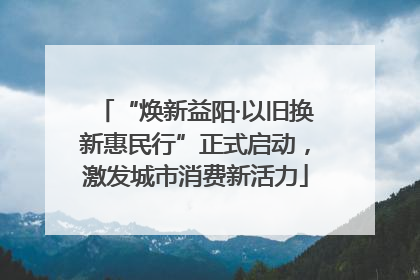 “焕新益阳·以旧换新惠民行”正式启动，激发城市消费新活力