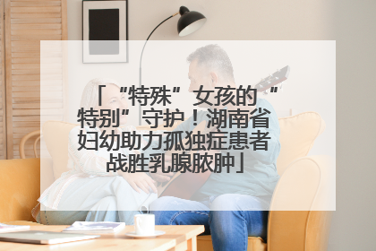 “特殊”女孩的“特别”守护！湖南省妇幼助力孤独症患者战胜乳腺脓肿