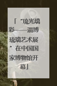 “琉光璃彩——淄博琉璃艺术展”在中国国家博物馆开幕