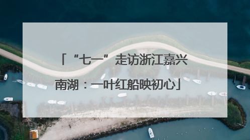 “七一”走访浙江嘉兴南湖：一叶红船映初心