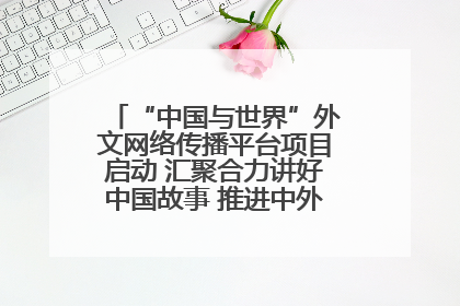 “中国与世界”外文网络传播平台项目启动 汇聚合力讲好中国故事 推进中外文明交流互鉴