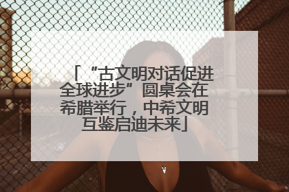 “古文明对话促进全球进步”圆桌会在希腊举行，中希文明互鉴启迪未来