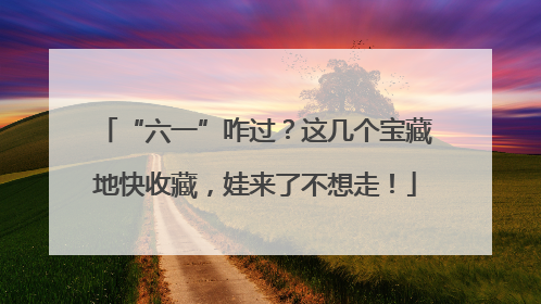 “六一”咋过？这几个宝藏地快收藏，娃来了不想走！