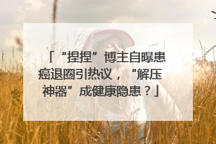 “捏捏”博主自曝患癌退圈引热议，“解压神器”成健康隐患？