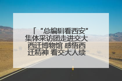“总编辑看西安”集体采访团走进交大西迁博物馆 感悟西迁精神 看交大人续写爱国奋斗新篇章