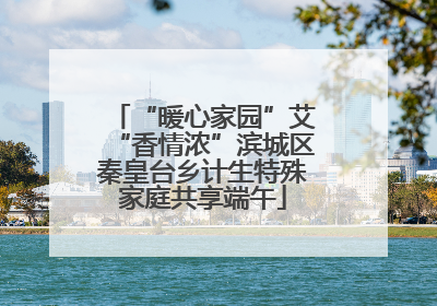 “暖心家园”艾“香情浓”滨城区秦皇台乡计生特殊家庭共享端午