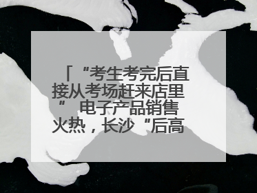 “考生考完后直接从考场赶来店里” 电子产品销售火热，长沙“后高考经济”升温
