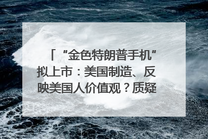 “金色特朗普手机”拟上市：美国制造、反映美国人价值观？质疑者：像天方夜谭