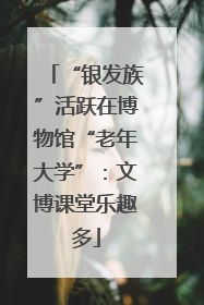 “银发族”活跃在博物馆“老年大学”：文博课堂乐趣多