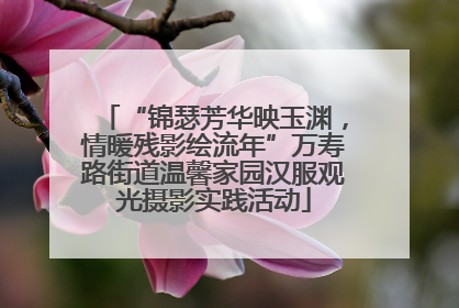 “锦瑟芳华映玉渊，情暖残影绘流年”万寿路街道温馨家园汉服观光摄影实践活动