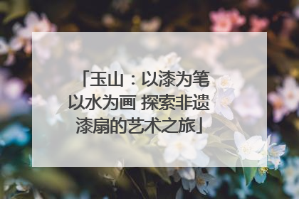 玉山：以漆为笔 以水为画 探索非遗漆扇的艺术之旅