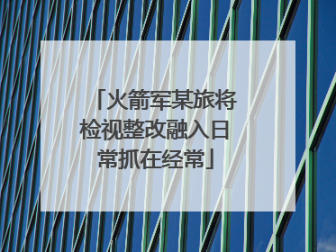 火箭军某旅将检视整改融入日常抓在经常