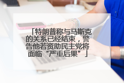特朗普称与马斯克的关系已经结束，警告他若资助民主党将面临“严重后果”