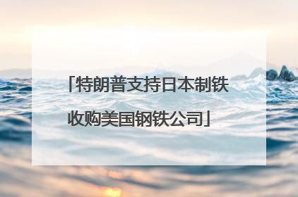 特朗普支持日本制铁收购美国钢铁公司