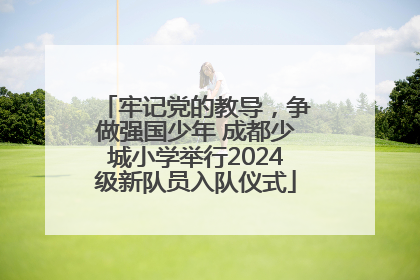 牢记党的教导，争做强国少年 成都少城小学举行2024级新队员入队仪式