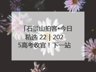 石景山拍客•今日精选 22｜2025高考收官！下一站，向未来！
