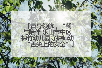 督导领航，“餐”与陪伴 乐山市中区棉竹幼儿园守护师幼“舌尖上的安全”