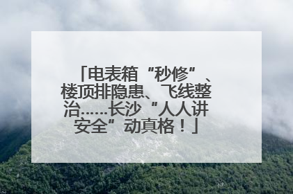 电表箱“秒修”、楼顶排隐患、飞线整治……长沙“人人讲安全”动真格！