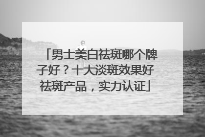 男士美白祛斑哪个牌子好？十大淡斑效果好祛斑产品，实力认证