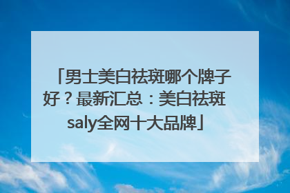男士美白祛斑哪个牌子好？最新汇总：美白祛斑saly全网十大品牌