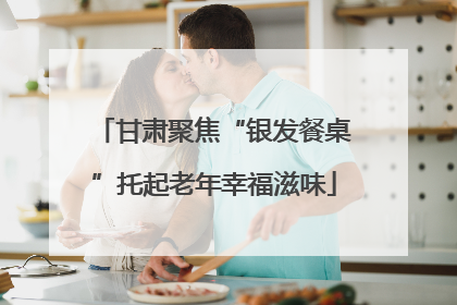 甘肃聚焦“银发餐桌”托起老年幸福滋味