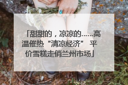 甜甜的，凉凉的……高温催热“清凉经济” 平价雪糕走俏兰州市场