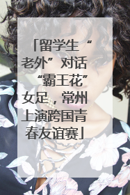 留学生“老外”对话“霸王花”女足，常州上演跨国青春友谊赛