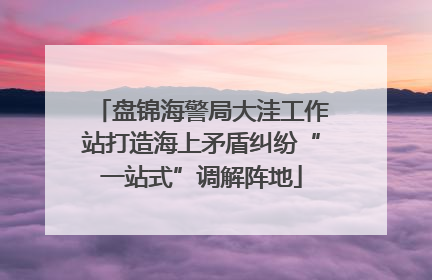 盘锦海警局大洼工作站打造海上矛盾纠纷“一站式”调解阵地