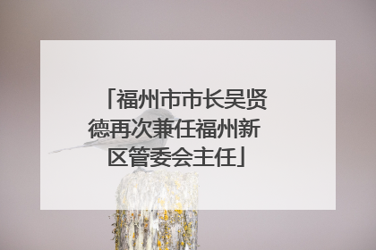 福州市市长吴贤德再次兼任福州新区管委会主任