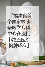 福建省首个国家级眩晕医学专科中心在厦门市第五医院揭牌成立