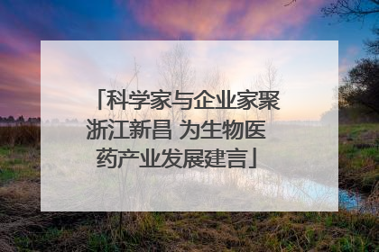 科学家与企业家聚浙江新昌 为生物医药产业发展建言