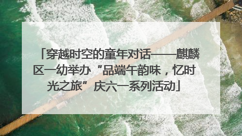 穿越时空的童年对话——麒麟区一幼举办“品端午韵味，忆时光之旅”庆六一系列活动