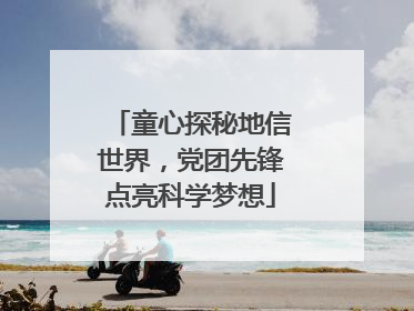 童心探秘地信世界，党团先锋点亮科学梦想