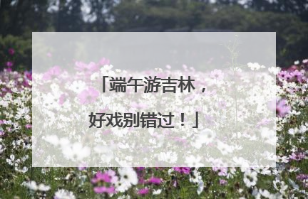 端午游吉林，好戏别错过！