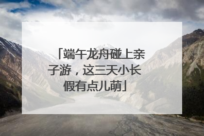 端午龙舟碰上亲子游，这三天小长假有点儿萌
