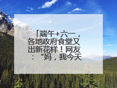 端午+六一，各地政府食堂又出新花样！网友：“妈，我今天不回家吃了”