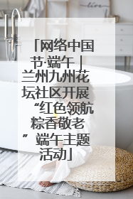 网络中国节·端午｜兰州九州花坛社区开展“红色领航 粽香敬老”端午主题活动