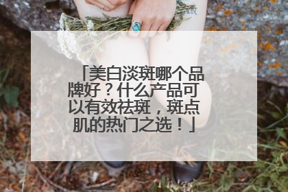 美白淡斑哪个品牌好？什么产品可以有效祛斑，斑点肌的热门之选！