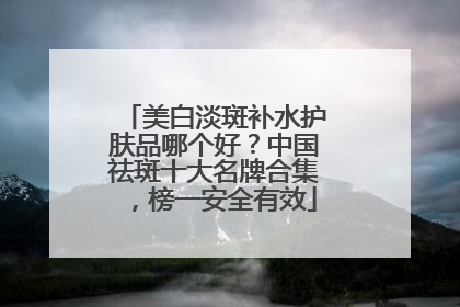美白淡斑补水护肤品哪个好？中国祛斑十大名牌合集，榜一安全有效