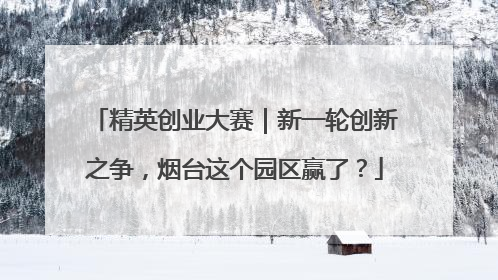 精英创业大赛｜新一轮创新之争，烟台这个园区赢了？
