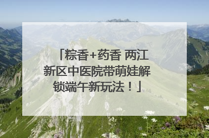 粽香+药香 两江新区中医院带萌娃解锁端午新玩法！