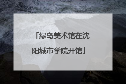 绿岛美术馆在沈阳城市学院开馆