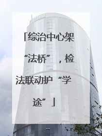 综治中心架“法桥”，检法联动护“学途”