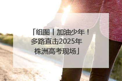 组图丨加油少年！多路直击2025年株洲高考现场