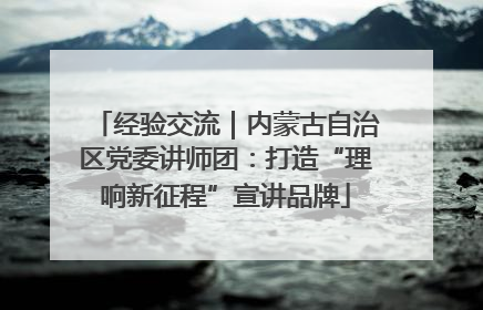 经验交流｜内蒙古自治区党委讲师团：打造“理响新征程”宣讲品牌
