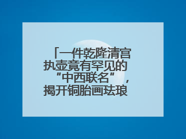 一件乾隆清宫执壶竟有罕见的“中西联名”，揭开铜胎画珐琅器的神秘面纱