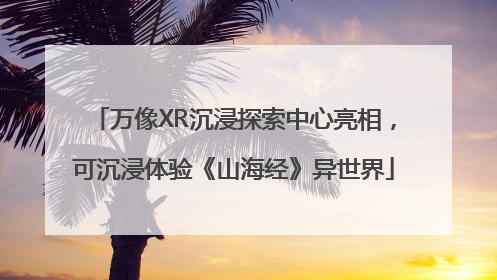 万像XR沉浸探索中心亮相，可沉浸体验《山海经》异世界