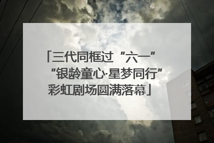 三代同框过“六一” “银龄童心·星梦同行”彩虹剧场圆满落幕