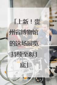 上新！贵州省博物馆的这场展览持续至8月底